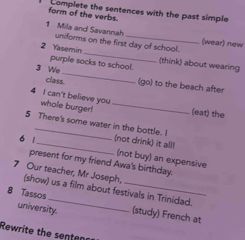 Complete the sentences with the past simple 
form of the verbs. 
1 Mila and Savannah 
uniforms on the first day of school. 
(wear) new 
_ 
2 Yasemin 
purple socks to school. 
(think) about wearing 
3 We_ (go) to the beach after 
class. 
4 I can't believe you 
whole burger!_ 
(eat) the 
5 There's some water in the bottle. I 
6 1 
_(not drink) it all! 
(not buy) an expensive 
present for my friend Awa's birthday. 
7 Our teacher, Mr Joseph, 
(show) us a film about festivals in Trinidad. 
8 Tassos _(study) French at 
university. 
Rewrite the senten