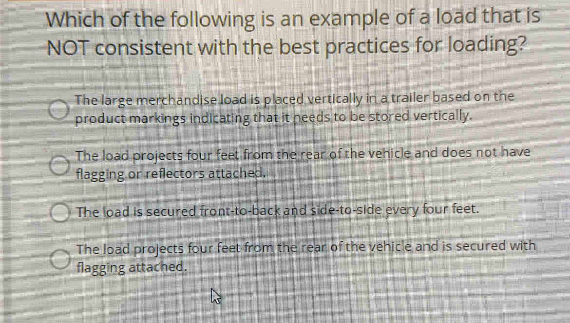 Which of the following is an example of a load that is
NOT consistent with the best practices for loading?
The large merchandise load is placed vertically in a trailer based on the
product markings indicating that it needs to be stored vertically.
The load projects four feet from the rear of the vehicle and does not have
flagging or reflectors attached.
The load is secured front-to-back and side-to-side every four feet.
The load projects four feet from the rear of the vehicle and is secured with
flagging attached.