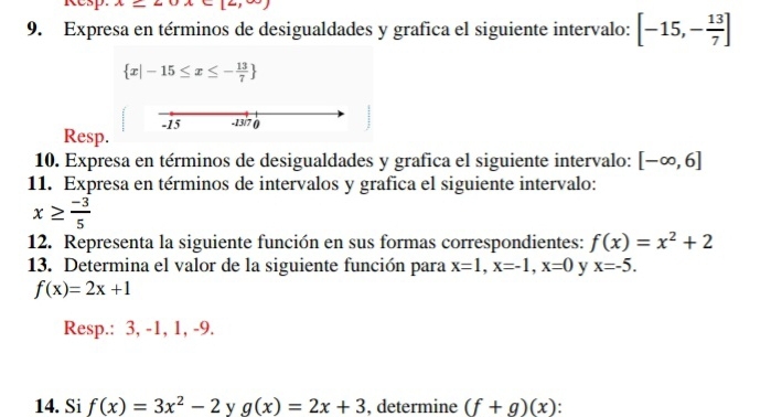 Expresa en términos de desigualdades y grafica el siguiente intervalo: [-15,- 13/7 ]
 x|-15≤ x≤ - 13/7 
Resp. -15 -13/7 () 
10. Expresa en términos de desigualdades y grafica el siguiente intervalo: [-∈fty ,6]
11. Expresa en términos de intervalos y grafica el siguiente intervalo:
x≥  (-3)/5 
12. Representa la siguiente función en sus formas correspondientes: f(x)=x^2+2
13. Determina el valor de la siguiente función para x=1, x=-1, x=0 y x=-5.
f(x)=2x+1
Resp.: 3, -1, 1, -9. 
14. Si f(x)=3x^2-2 y g(x)=2x+3 , determine (f+g)(x).