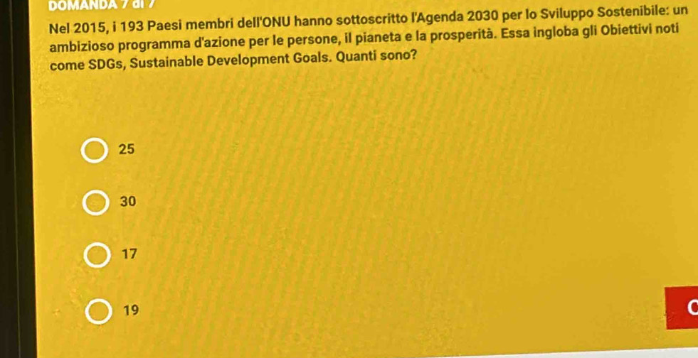 DOMANDA 7 di
Nel 2015, i 193 Paesi membri dell'ONU hanno sottoscritto l'Agenda 2030 per lo Sviluppo Sostenibile: un
ambizioso programma d'azione per le persone, il pianeta e la prosperità. Essa ingloba gli Obiettivi noti
come SDGs, Sustainable Development Goals. Quanti sono?
25
30
17
19