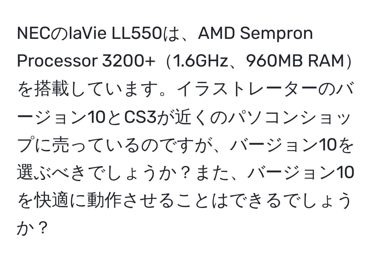 NECのlaVie LL550は、AMD Sempron Processor 3200+1.6GHz、960MB RAMを搭載しています。イラストレーターのバージョン10とCS3が近くのパソコンショップに売っているのですが、バージョン10を選ぶべきでしょうか？また、バージョン10を快適に動作させることはできるでしょうか？