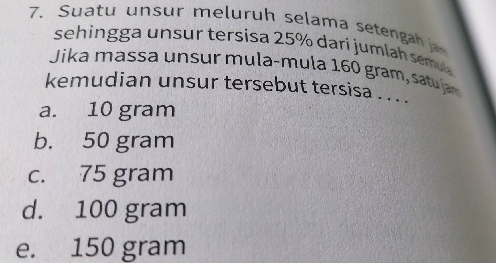 Suatu unsur meluruh selama setengah jam
sehingga unsur tersisa 25% dari jumlah semula
Jika massa unsur mula-mula 160 gram, satu jam
kemudian unsur tersebut tersisa . . . .
a. 10 gram
b. 50 gram
c. 75 gram
d. 100 gram
e. 150 gram