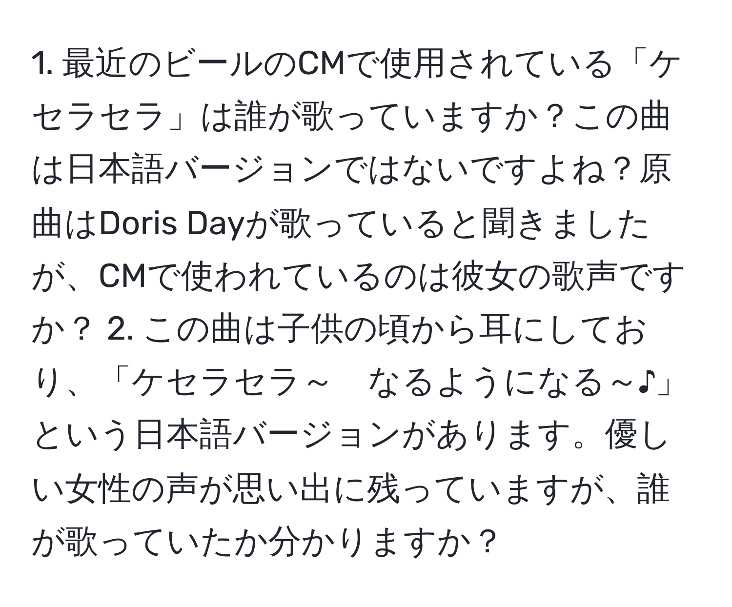 最近のビールのCMで使用されている「ケセラセラ」は誰が歌っていますか？この曲は日本語バージョンではないですよね？原曲はDoris Dayが歌っていると聞きましたが、CMで使われているのは彼女の歌声ですか？ 2. この曲は子供の頃から耳にしており、「ケセラセラ～　なるようになる～♪」という日本語バージョンがあります。優しい女性の声が思い出に残っていますが、誰が歌っていたか分かりますか？