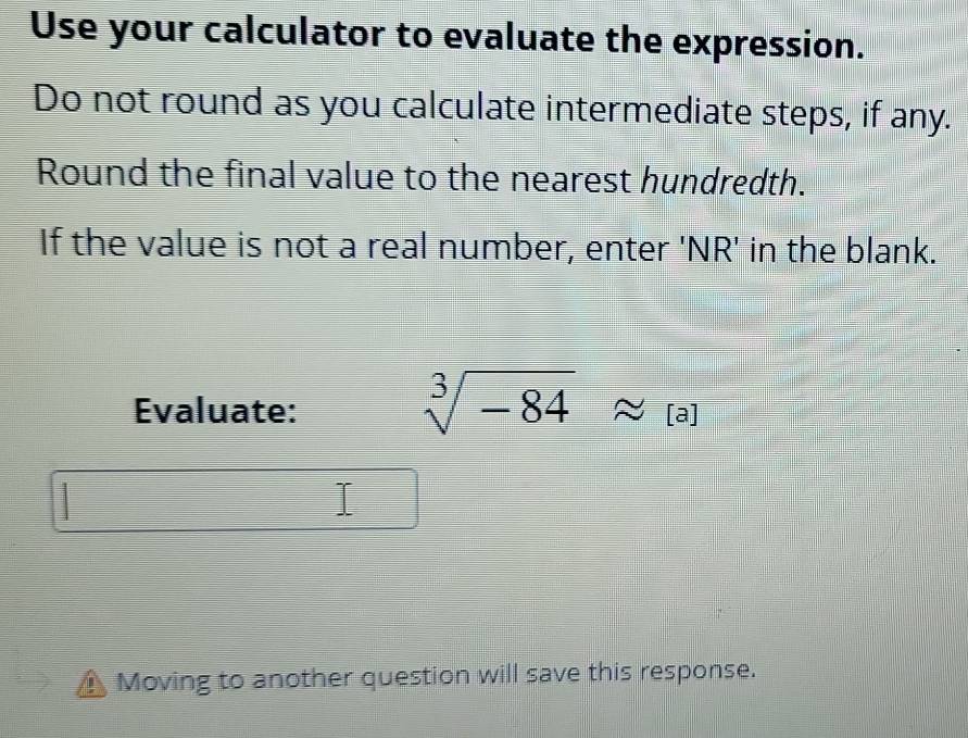 Use your calculator to evaluate the expression. 
Do not round as you calculate intermediate steps, if any. 
Round the final value to the nearest hundredth. 
If the value is not a real number, enter 'NR' in the blank. 
Evaluate:
sqrt[3](-84)approx [a]
Moving to another question will save this response.