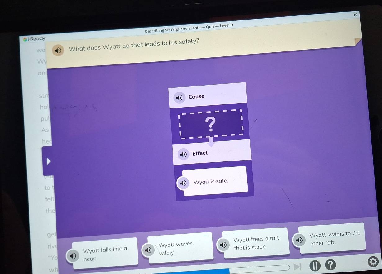 Describing Settings and Events — Quiz — Level D 
*i-Ready 
wa What does Wyatt do that leads to his safety? 
Wy 
an 
str 
hol Cause 
pul 
I ? 
As 
I 
hec 
Effect 
ca 
Wyatt is safe. 
tot 
felt 
the 
get Wyatt swims to the 
rive Wyatt waves Wyatt frees a raft 
wildly. that is stuck. other raft. 
Wyatt falls into a 
"Yo heap. 
wh