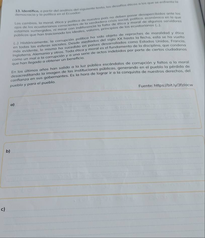 Identifico, a partir del análisis del siguiente texto, los desafíos éticos a los que se enfrenta la
democracia y la política en el Ecuador:
Los cambios, la moral, ética y política de nuestro país no deben pasar desapercibidos ante los
ojos de los ecuatorianos conscientes de la verdadera crisis social, política, económica en la que
estamos sumergidos, ni mirar con indiferencia la falta de ética y moral de algunos servidores
públicos que han traicionado los ideales, valores, principios de los ecuatorianos (...).
(...) Históricamente, la corrupción política ha sido objeto de reproches de moralidad y ética
en todas las esferas sociales. Desde mediados del siglo XX hasta la fecha, esta se ha vuelta
más evidente, lo mismo ha sucedido en países desarrollados como Estados Unidos, Francia.
Inglaterra, Alemania y otros. Toda ética y moral es el fundamento de la disciplina, que condena
como un mal a la corrupción y a una serie de actos indebidos por parte de ciertos ciudadanos
que han llegado a obtener un beneficio.
En los últimos años han salido a la luz pública escándalos de corrupción y faltos a la moral
desacreditando la imagen de las instituciones públicas, generando en el pueblo la pérdida de
confianza en sus gobernantes. Es la hora de lograr ir a la conquista de nuestros derechos, del
pueblo y para el pueblo.
Fuente: https://bit.ly/3fzlocw
_
_
_
__
a)
_
_
_
_
_
_
b)_
_
_
_
_
_
_
_
c)_
_
_
_
_