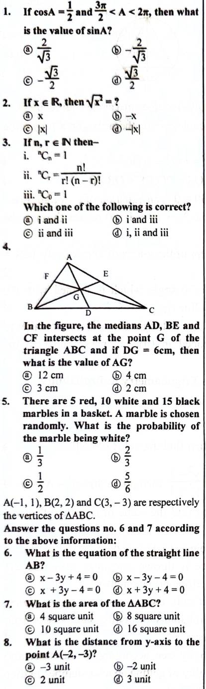 If cos A= 1/2  and  3π /2  , then what
is the value of sin A?
a  2/sqrt(3) 
- 2/sqrt(3) 
- sqrt(3)/2  d  sqrt(3)/2 
2. If x∈ R , then sqrt(x^2)= ?
@ x ⓑ -x
© |x| d -|x|
3. If n, r∈ IN then--
i. ^nC_n=1
ii. ^nC_r= n!/r!(n-r)! 
iii. ^nC_0=1
Which one of the following is correct?
ⓐ i and ⅱ ⓑ i and ⅲ
ii and iii ⓓ i, iand ⅲ
4.
In the figure, the medians AD, BE and
CF intersects at the point G of the
triangle ABC and if DG=6cm ,then
what is the value of AG?
⑧ 12 cm ⓑ 4 cm
ⓒ 3 cm ⓓ 2 cm
5. There are 5 red, 10 white and 15 black
marbles in a basket. A marble is chosen
randomly. What is the probability of
the marble being white?
a  1/3 
ⓑ  2/3 
C  1/2 
d  5/6 
A(-1,1),B(2,2) and C(3,-3) are respectively
the vertices of △ ABC.
Answer the questions no. 6 and 7 according
to the above information:
6. What is the equation of the straight line
AB?
a x-3y+4=0 ⓑ x-3y-4=0
x+3y-4=0 d x+3y+4=0
7. What is the area of the △ ABC ?
@ 4 square unit ⓑ 8 square unit
ⓒ 10 square unit ⓓ 16 square unit
8. What is the distance from y-axis to the
point A(-2,-3)
@ -3 unit ⓑ -2 unit
© 2 unit ⓓ 3 unit