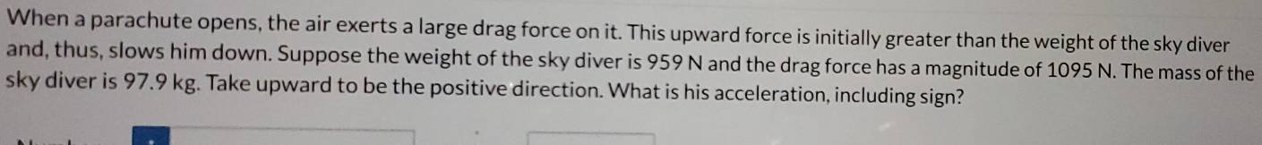 When a parachute opens, the air exerts a large drag force on it. This upward force is initially greater than the weight of the sky diver 
and, thus, slows him down. Suppose the weight of the sky diver is 959 N and the drag force has a magnitude of 1095 N. The mass of the 
sky diver is 97.9 kg. Take upward to be the positive direction. What is his acceleration, including sign?