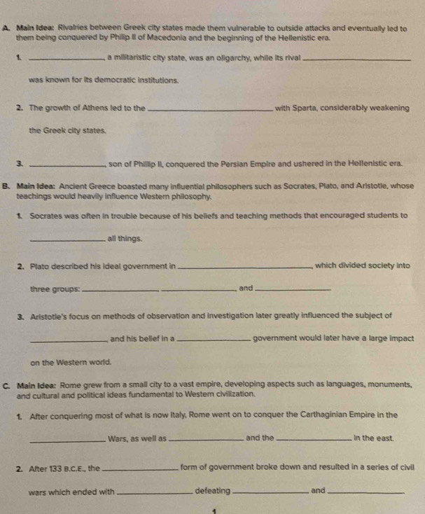 Main Idea: Rivalries between Greek city states made them vulnerable to outside attacks and eventually led to 
them being conquered by Philip II of Macedonia and the beginning of the Hellenistic era. 
1 _a militaristic city state, was an oligarchy, while its rival_ 
was known for its democratic institutions. 
2. The growth of Athens led to the _with Sparta, considerably weakening 
the Greek city states. 
3. _son of Phillip II, conquered the Persian Empire and ushered in the Hellenistic era. 
B. Main Idea: Ancient Greece boasted many influential philosophers such as Socrates, Plato, and Aristotle, whose 
teachings would heavily influence Western philosophy. 
1. Socrates was often in trouble because of his beliefs and teaching methods that encouraged students to 
_all things. 
2. Plato described his ideal government in _which divided society into 
three groups:_ _and_ 
3. Aristotle's focus on methods of observation and investigation later greatly influenced the subject of 
_and his belief in a_ government would later have a large impact 
on the Western world. 
C. Main Idea: Rome grew from a small city to a vast empire, developing aspects such as languages, monuments, 
and cultural and political ideas fundamental to Western civilization. 
1. After conquering most of what is now Italy, Rome went on to conquer the Carthaginian Empire in the 
_Wars, as well as _and the_ n the east. 
2. After 133 B.C.E., the _form of government broke down and resulted in a series of civil 
wars which ended with _defeating_ and_ 
1