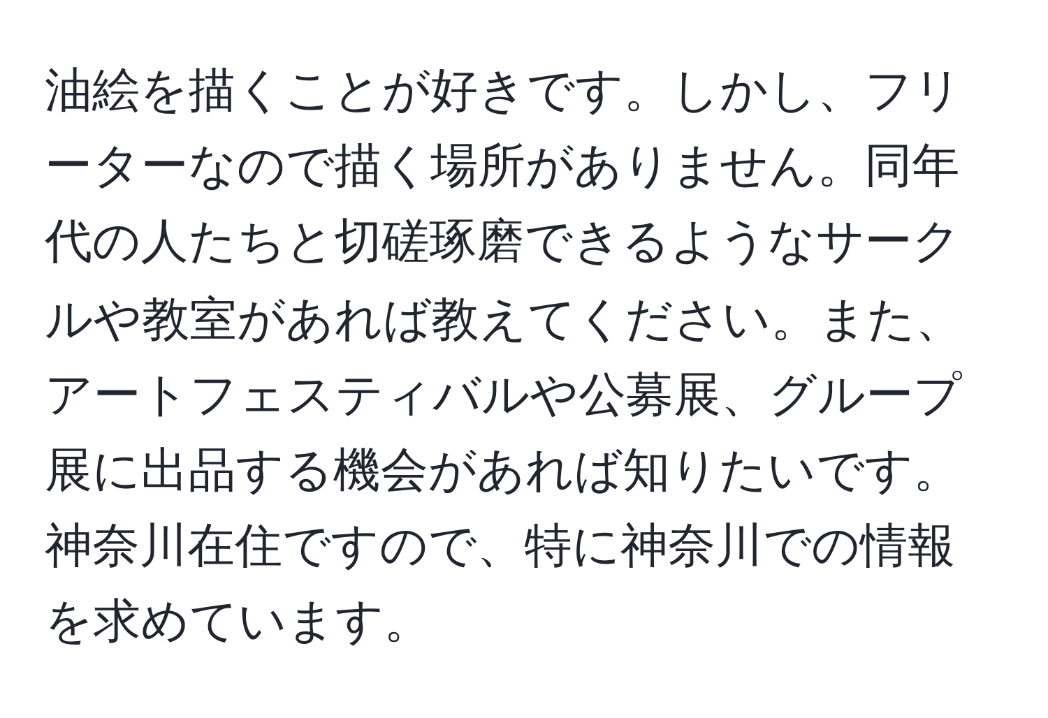 油絵を描くことが好きです。しかし、フリーターなので描く場所がありません。同年代の人たちと切磋琢磨できるようなサークルや教室があれば教えてください。また、アートフェスティバルや公募展、グループ展に出品する機会があれば知りたいです。神奈川在住ですので、特に神奈川での情報を求めています。