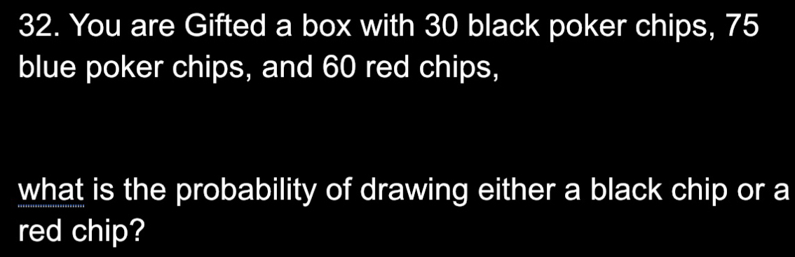 You are Gifted a box with 30 black poker chips, 75
blue poker chips, and 60 red chips, 
what is the probability of drawing either a black chip or a 
red chip?