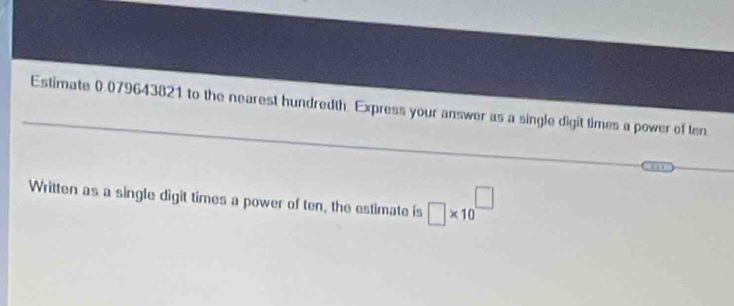 Estimate 0.079643821 to the nearest hundredth. Express your answer as a single digit times a power of ten 
Written as a single digit times a power of ten, the estimate is □ * 10^(□)