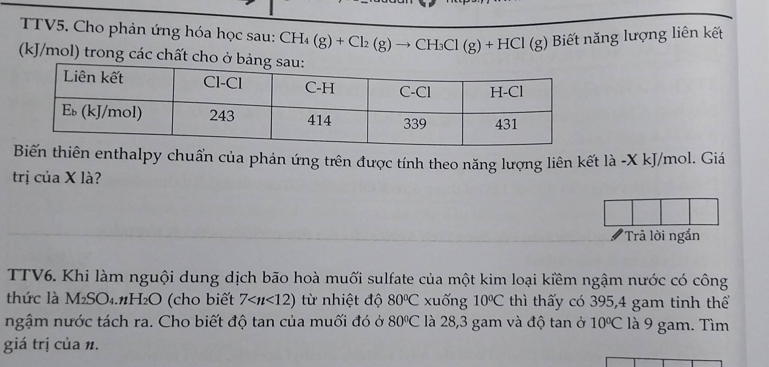 TTV5. Cho phản ứng hóa học sau: CH_4(g)+Cl_2(g)to CH_3Cl(g)+HCl(g) Biết năng lượng liên kết
(kJ/mol) trong các chất cho ở 
ến thiên enthalpy chuẩn của phản ứng trên được tính theo năng lượng liên kết là -X kJ/mol. Giá 
trị của X là? 
'Trả lời ngắn 
TTV6. Khi làm nguội dung dịch bão hoà muối sulfate của một kim loại kiềm ngậm nước có công 
thức là M_2SO_4 H₂O (cho biết 7 ừ nhiệt độ 80°C xuống 10°C thì thấy có 395, 4 gam tinh thể 
ngậm nước tách ra. Cho biết độ tan của muối đó ở 80°C là 28,3 gam và độ tan ở 10°C là 9 gam. Tìm 
giá trị của n.