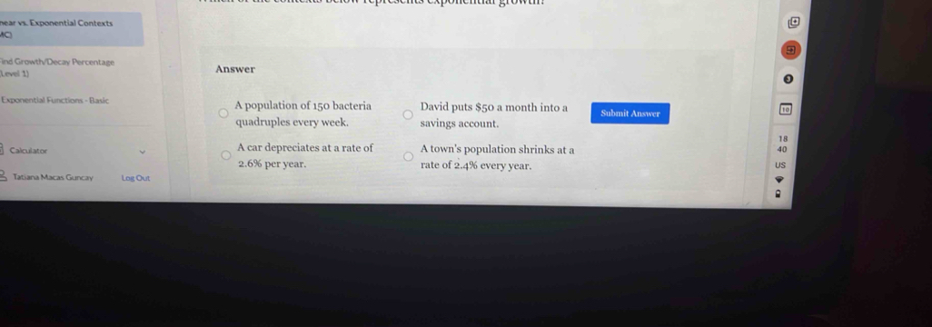 near vs. Exponential Contexts 

Find Growth/Decay Percentage 
Level 1) Answer 
Exponential Functions - Basic A population of 150 bacteria David puts $50 a month into a Submit Answer 
quadruples every week. savings account. 
18 
Calculator A car depreciates at a rate of A town's population shrinks at a 40
2.6% per year. rate of 2.4% every year. 
Tatiana Macas Gunca Log Out