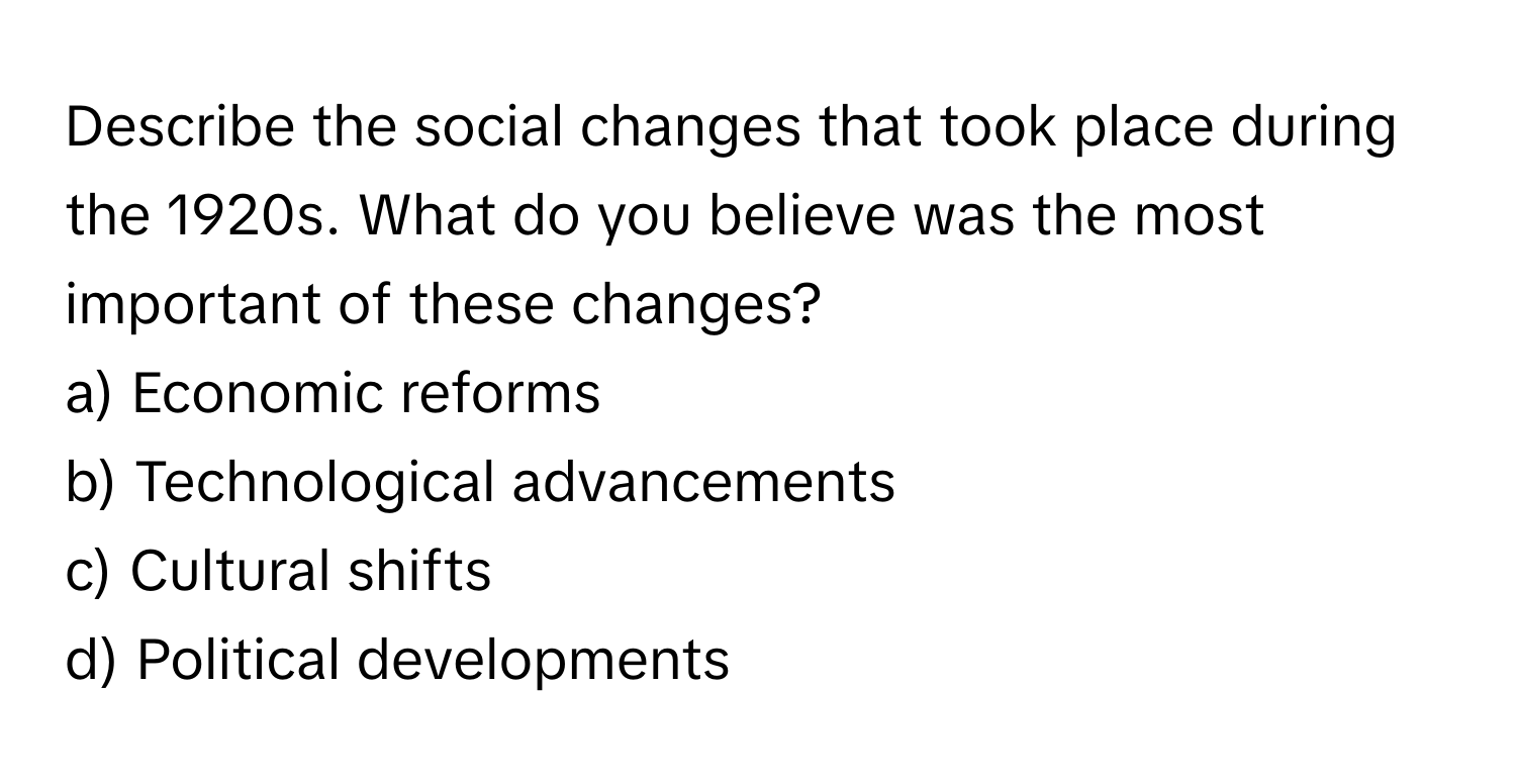 Describe the social changes that took place during the 1920s. What do you believe was the most important of these changes?

a) Economic reforms 
b) Technological advancements 
c) Cultural shifts 
d) Political developments