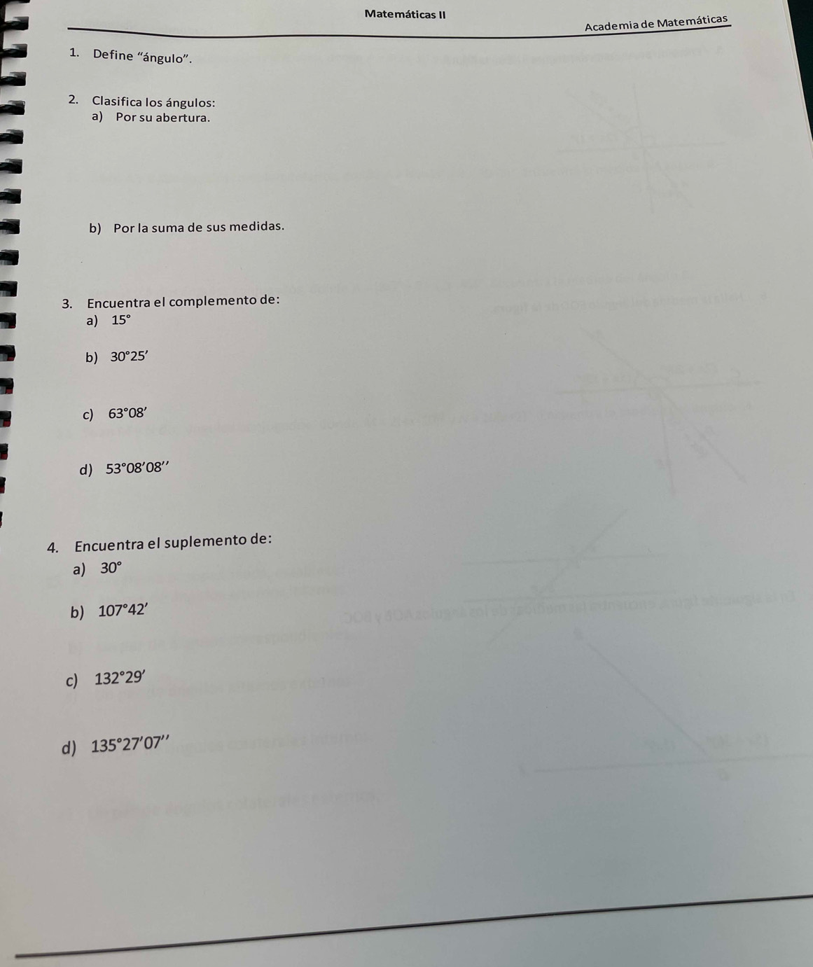 Matemáticas II 
Academia de Matemáticas 
1. Define “ángulo”. 
2. Clasifica los ángulos: 
a) Por su abertura. 
b) Por la suma de sus medidas. 
3. Encuentra el complemento de: 
a) 15°
b) 30°25'
c) 63°08'
d) 53°08'08''
4. Encuentra el suplemento de: 
a) 30°
b) 107°42'
c) 132°29'
d) 135°27'07''