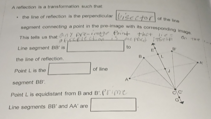 A reflection is a transformation such that:
the line of reflection is the perpendicular
of the line
segment connecting a point in the pre-image with its corresponding image.
This tells us that:
Line segment BB' is 
the line of reflection. 
Point L is the □  □ 
r=sqrt(10.8))^) of line
segment BB'.
Point L is equidistant from B and B'.
Line segments BB' and AA' are □ .