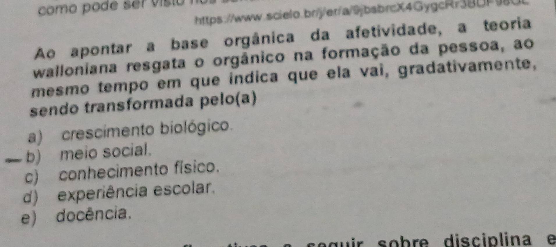 como pode ser visto !
https://www.scielo.br/j/er/a/9jbsbrcX4GygcRr3BDF9
Ao apontar a base orgânica da afetividade, a teoria
walloniana resgata o orgânico na formação da pessoa, ao
mesmo tempo em que indica que ela vai, gradativamente,
sendo transformada pelo(a)
a) crescimento biológico.
— b) meio social.
c) conhecimento físico.
d) experiência escolar.
e) docência.
g u ir sobre disciplina e