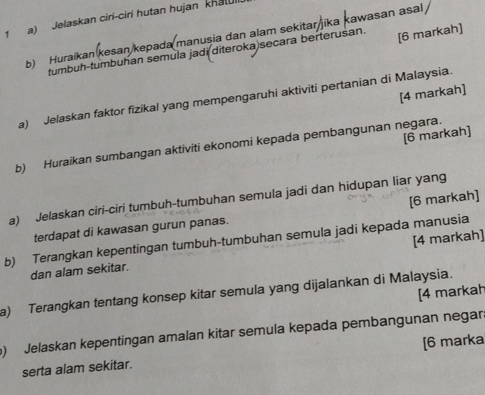 Jelaskan ciri-ciri hutan hujan khat 
[6 markah] 
b) Huraikan(kesan kepada manușia dan alam sekitar jika kawasan asal 
tumbuh-tumbuhan semula jadi diteroka)secara berteruśan. 
[4 markah] 
a) Jelaskan faktor fizikal yang mempengaruhi aktiviti pertanian di Malaysia. 
[6 markah] 
b) Huraikan sumbangan aktiviti ekonomi kepada pembangunan negara. 
a) Jelaskan ciri-ciri tumbuh-tumbuhan semula jadi dan hidupan liar yang 
terdapat di kawasan gurun panas. [6 markah] 
b) Terangkan kepentingan tumbuh-tumbuhan semula jadi kepada manusia 
dan alam sekitar. [4 markah] 
a) Terangkan tentang konsep kitar semula yang dijalankan di Malaysia. [4 markah 
) Jelaskan kepentingan amalan kitar semula kepada pembangunan negar. 
serta alam sekitar. [6 marka