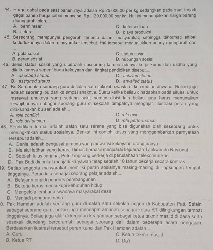 Harga cabai pada saat panen raya adalah Rp.25.000,00 per kg sedangkan pada saat terjadi
gagal panen harga cabai mencapai Rp. 120.000,00 per kg. Hal ini menunjukkan harga barang
dipengaruhi oleh....
A. permintaan C. ketersediaan
B. selera D. biaya produksi
45. Seseorang mempunyai pengaruh tertentu dalam masyarakat, sehingga dihormati akibat
kedudukannya dalam masyarakat tersebut. Hal tersebut menunjukkan adanya pengaruh dari
A. pola sosial C. status sosial
B. peran sosial D. hubungan sosial
46. Jenis status sosial yang diperoleh seseorang karena adanya kerja keras dan usaha yang
dilakukannya seperti harta kekayaan dan tingkat pendidikan disebut....
A. ascribed status C. achived status
B. assigned status D. anvailed status
47. Bu Sari adalah seorang guru di salah satu sekolah swasta di kecamatan Juwana. Beliau juga
adalah seorang ibu dari ke empat anaknya. Suatu ketika beliau dihadapkan pada situasi untuk
merawat anaknya yang sedang sakit namun disisi lain beliau juga harus menunaikan
kewajibannya sebagai seorang guru di sekolah tempatnya mengajar. Ilustrasi peran yang
dilaksanakan bu sari adalah...
A. role conflict C. role exit
B. role distancing D. role performance
48. Pendidikan formal adalah salah satu sarana yang bisa digunakan oleh seseorang untuk
meningkatkan status sosialnya. Berikut ini contoh kasus yang menggambarkan pernyataan
tersebut adalah....
A. Daniel adalah pengusaha muda yang mewarisi kekayaan orangtuanya
B. Melalui latihan yang keras, Dimas berhasil menjuarai kejuaraan Taekwondo Nasional
C. Setelah lulus sarjana, Putri langsung berkerja di perusahaan telekomunikasi
D. Pak Budi diangkat menjadi karyawan tetap setelah 10 tahun bekerja secara kontrak
49. Setiap anggota masyarakat memiliki peran sosialnya masing-masing di lingkungan tempat
tinggalnya. Peran kita sebagai seorang pelajar adalah....
A. Belajar menjadi penerus pembangunan
B. Bekerja keras mencukupi kebutuhan hidup
C. Mengelola lembaga swadaya masyarakat desa
D. Menjadi pengurus desa
0. Pak Hamdan adalah seorang guru di salah satu sekolah negeri di Kabupaten Pati. Selain
sebagai seorang guru, beliau juga mendapat amanah sebagai ketua RT dilingkungan tempat
tinggalnya. Beliau juga aktif di kegiatan keagamaan sebagai ketua takmir masjid di desa serta
sesekali diundang berceramah sebagai seorang da'i dalam beberapa acara pengajian.
Berdasarkan ilustrasi tersebut peran kunci dari Pak Hamdan adalah....
A. Guru C. Ketua takmir masjid
B. Ketua RT D. Da'i