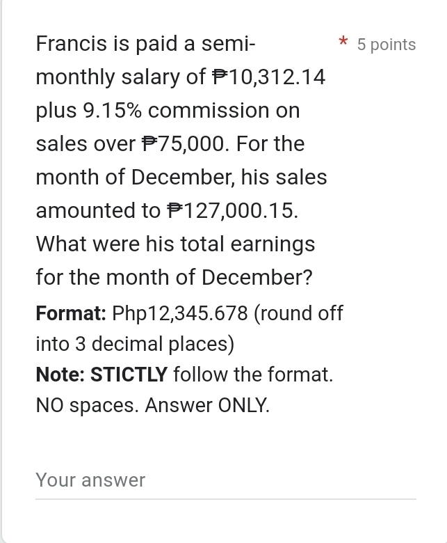 Francis is paid a semi- 5 points 
monthly salary of P10,312.14
plus 9.15% commission on 
sales over P75,000. For the 
month of December, his sales 
amounted to P127,000.15. 
What were his total earnings 
for the month of December? 
Format: Php12,345.678 (round off 
into 3 decimal places) 
Note: STICTLY follow the format. 
NO spaces. Answer ONLY. 
Your answer