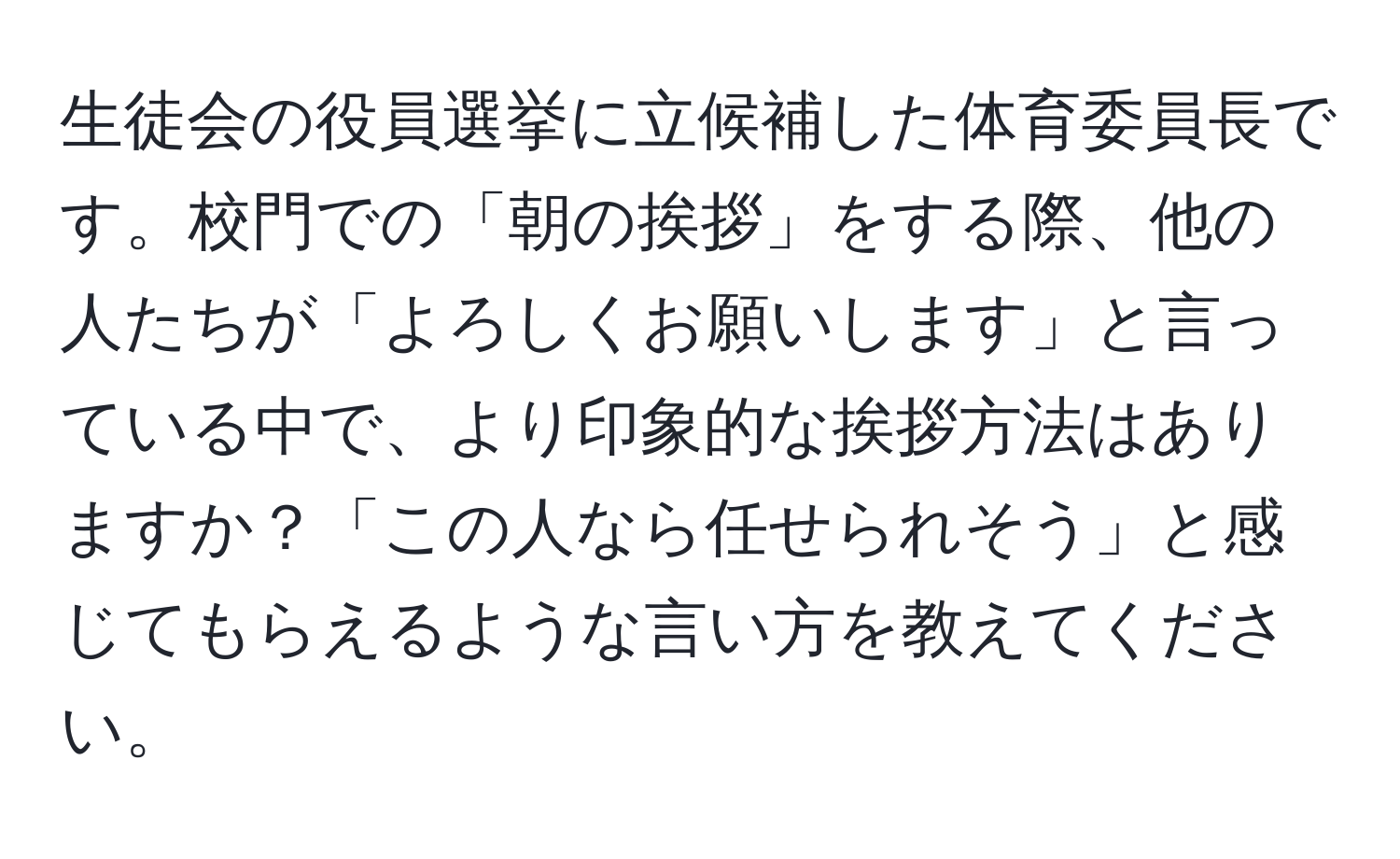 生徒会の役員選挙に立候補した体育委員長です。校門での「朝の挨拶」をする際、他の人たちが「よろしくお願いします」と言っている中で、より印象的な挨拶方法はありますか？「この人なら任せられそう」と感じてもらえるような言い方を教えてください。