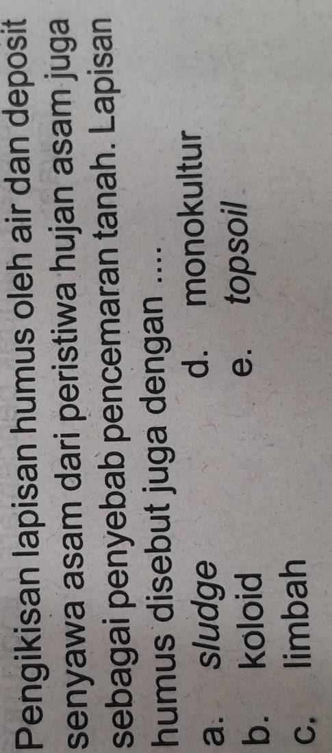 Pengikisan lapisan humus oleh air dan deposit
senyawa asam dari peristiwa hujan asam juga
sebagai penyebab pencemaran tanah. Lapisan
humus disebut juga dengan ....
a. sludge d. monokultur
b. koloid e. topsoil
c. limbah