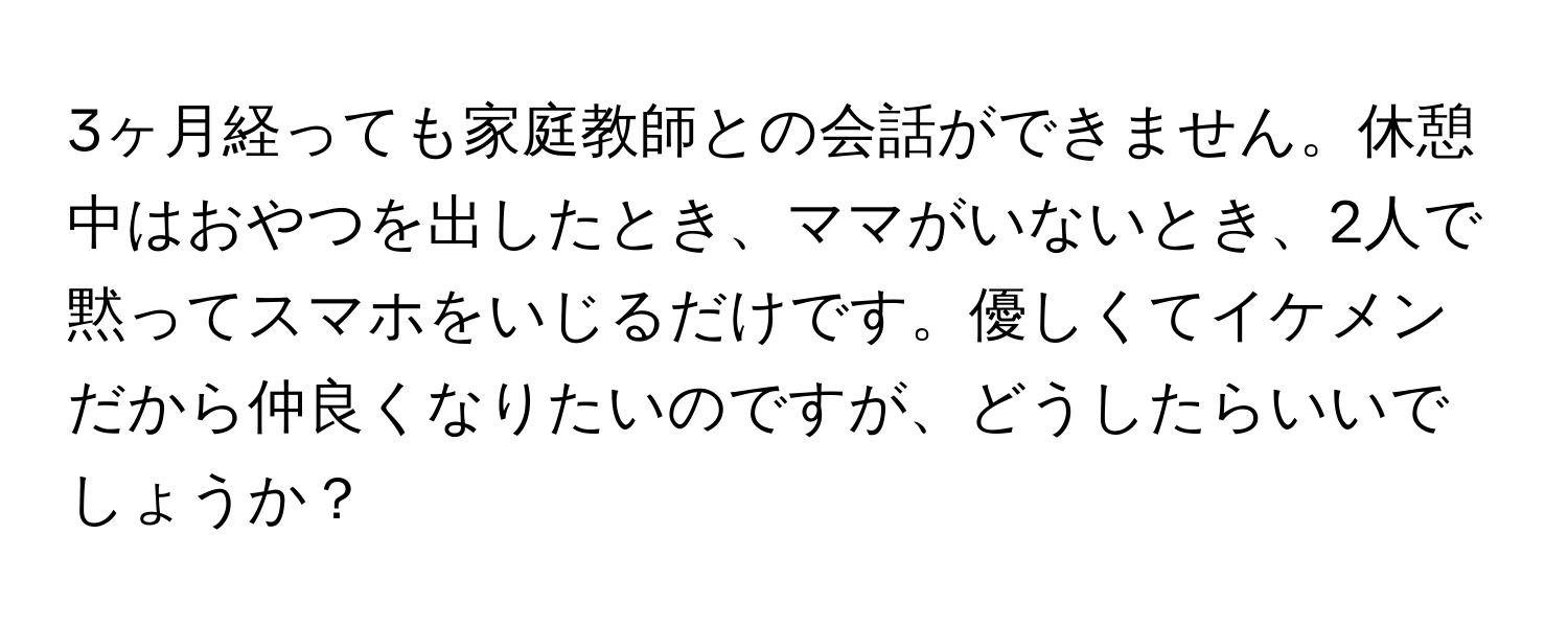 3ヶ月経っても家庭教師との会話ができません。休憩中はおやつを出したとき、ママがいないとき、2人で黙ってスマホをいじるだけです。優しくてイケメンだから仲良くなりたいのですが、どうしたらいいでしょうか？