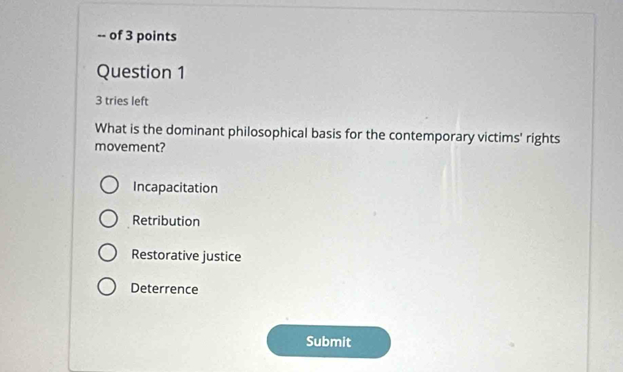 of 3 points
Question 1
3 tries left
What is the dominant philosophical basis for the contemporary victims' rights
movement?
Incapacitation
Retribution
Restorative justice
Deterrence
Submit