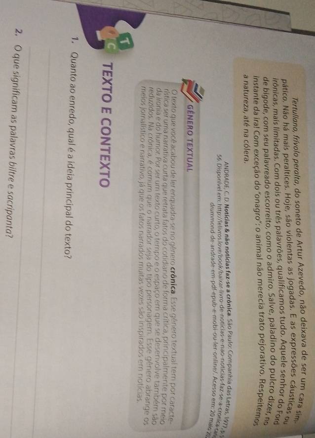 Tertullano, frívolo peralta, do soneto de Artur Azevedo, não deixava de ser um cara sim
pático. Não há mais peraltices. Hoje, são violentas as jogadas. E as expressões cáusticas ou
irônicas, mais limitadas. Com dois ou três palavrões, qualificamos tudo. Aquele senhor do Ford
de bigode, com seu palavreado escorreito, como o admiro. Salve, paladino do pulcro dizer, no
instante da ira! Com exceção do 'onagro': o animal não merecia trato pejorativo. Respeitemos
a natureza, até na cólera.
ANDRADE, C. D. Notícias & não notícias faz-se a crônica. São Paulo: Companhia das Letras, 1977, p.
56. Disponível em: http://lelivros.love/book/baixar-livro-de-noticias-e-não-noticias-faz-se-a-cronica car
drummond-de-andrade-em-pdf-épub-e-mobi-ou-ler-online/. Acesso em: 20 maio 29
GêNero Textual
O texto que você acabou de ler enquadra-se no gênero crônica. Esse gênero textual tem por caracte
rística ser uma narrativa curta que retrata fatos do cotidiano de forma crítica, principalmente por meio
da ironia e do humor. Por ser um texto curto, o tempo e o espaço em que se desenvolve também são
reduzidos. Na crônica, é comum que o narrador seja do tipo personagem. Esse gênero abrange os
meios jornalístico e narrativo, já que os fatos narrados muitas vezes são inspirados em notícias.
1
TEXTO E CONTEXTO
1. Quanto ao enredo, qual é a ideia principal do texto?
_
_
2. O que significam as palavras biltre e sacripanta?