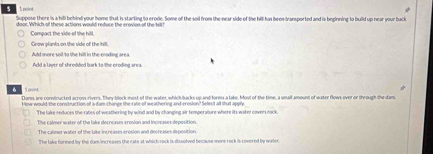 Suppose there is a hill behind your home that is starting to erode. Some of the soil from the near side of the hill has been transported and is beginning to build up near your back
door. Which of these actions would reduce the erosion of the hill?
Compact the side of the hill.
Grow plants on the side of the hill.
Add more soil to the hill in the eroding area.
Add a layer of shredded bark to the eroding area.
6 1 point
Dams are constructed across rivers. They block most of the water, which backs up and forms a lake. Most of the time, a small amount of water flows over or through the dam.
How would the construction of a dam change the rate of weathering and erosion? Select all that apply.
The lake reduces the rates of weathering by wind and by changing air temperature where its water covers rock.
The calmer water of the lake decreases erosion and increases deposition
The calmer water of the lake increases erosion and decreases deposition.
The lake formed by the dam increases the rate at which rock is dissolved because more rock is covered by water.