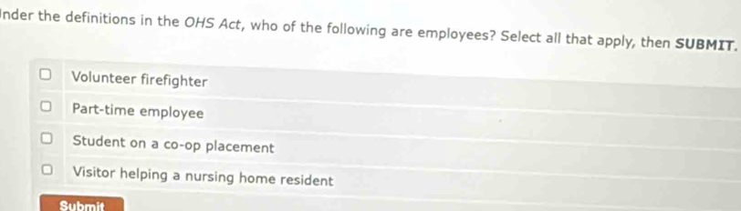 Inder the definitions in the OHS Act, who of the following are employees? Select all that apply, then SUBMIT.
Volunteer firefighter
Part-time employee
Student on a co-op placement
Visitor helping a nursing home resident
Submit