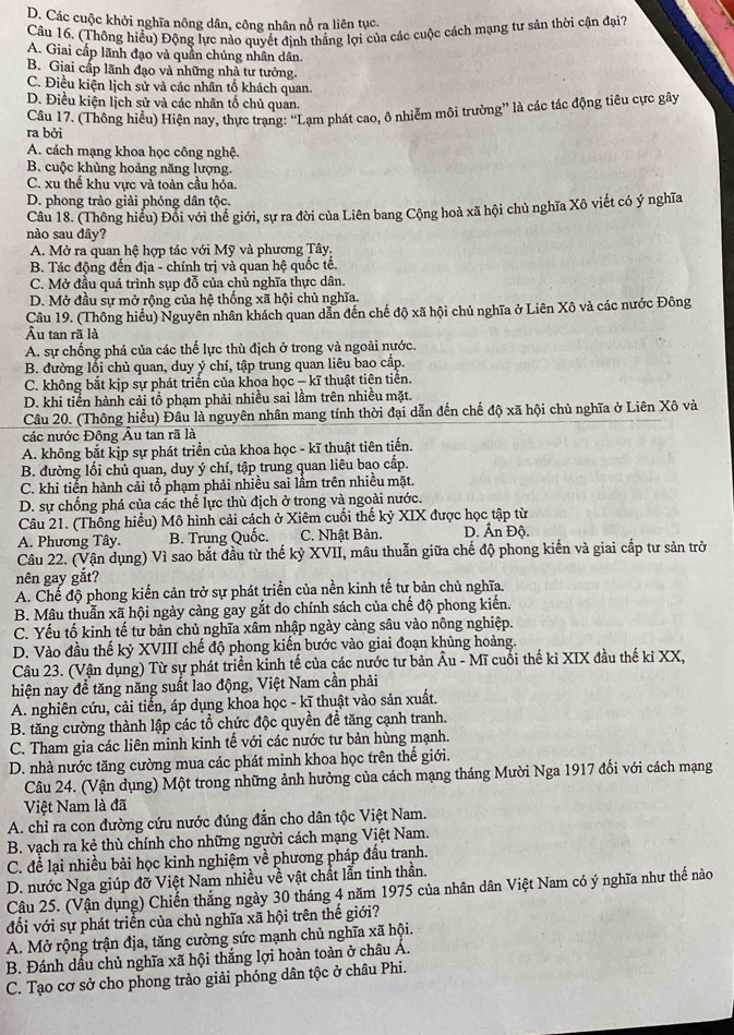 D. Các cuộc khởi nghĩa nông dân, công nhân nổ ra liên tục.
Câu 16. (Thông hiểu) Động lực nào quyết định thắng lợi của các cuộc cách mạng tư sản thời cận đại?
A. Giai cấp lãnh đạo và quần chúng nhân dân.
B. Giai cấp lãnh đạo và những nhà tư tưởng.
C. Điều kiện lịch sử và các nhân tố khách quan.
D. Điều kiện lịch sử và các nhân tố chủ quan.
Câu 17. (Thông hiều) Hiện nay, thực trạng: “Lạm phát cao, ô nhiễm môi trường” là các tác động tiêu cực gây
ra bởi
A. cách mạng khoa học công nghệ.
B. cuộc khủng hoảng năng lượng.
C. xu thể khu vực và toàn cầu hóa.
D. phong trào giải phóng dân tộc.
Câu 18. (Thông hiểu) Đổi với thể giới, sự ra đời của Liên bang Cộng hoà xã hội chủ nghĩa Xô viết có ý nghĩa
nào sau đây?
A. Mở ra quan hệ hợp tác với Mỹ và phương Tây,
B. Tác động đến địa - chính trị và quan hệ quốc tế.
C. Mở đầu quá trình sụp đỗ của chủ nghĩa thực dân.
D. Mở đầu sự mở rộng của hệ thống xã hội chủ nghĩa.
Cầu 19. (Thông hiểu) Nguyên nhân khách quan dẫn đến chế độ xã hội chủ nghĩa ở Liên Xô và các nước Đông
Âu tan rã là
A. sự chống phá của các thế lực thù địch ở trong và ngoài nước.
B. đường lối chủ quan, duy ý chí, tập trung quan liêu bao cấp.
C. không bắt kịp sự phát triển của khoa học - kĩ thuật tiên tiên.
D. khi tiển hành cải tổ phạm phải nhiều sai lầm trên nhiều mặt.
Câu 20. (Thông hiểu) Đâu là nguyên nhân mang tính thời đại dẫn đến chế độ xã hội chủ nghĩa ở Liên Xô và
các nước Đông Âu tan rã là
A. không bắt kịp sự phát triển của khoa học - kĩ thuật tiên tiến.
B. đường lối chủ quan, duy ý chí, tập trung quan liêu bao cấp.
C. khi tiển hành cải tổ phạm phải nhiều sai lầm trên nhiều mặt.
D. sự chống phá của các thể lực thù địch ở trong và ngoài nước.
Câu 21. (Thống hiểu) Mô hình cải cách ở Xiêm cuối thế kỷ XIX được học tập từ
A. Phương Tây. B. Trung Quốc. C. Nhật Bản. D. Ấn Độ.
Câu 22. (Vận dụng) Vì sao bắt đầu từ thế kỷ XVII, mâu thuẫn giữa chế độ phong kiến và giai cấp tư sản trở
nên gay gắt?
A. Chế độ phong kiến cản trở sự phát triển của nền kinh tế tư bản chủ nghĩa.
B. Mâu thuẫn xã hội ngày càng gay gắt do chính sách của chế độ phong kiến.
C. Yếu tố kinh tế từ bản chủ nghĩa xâm nhập ngày càng sâu vào nông nghiệp.
D. Vào đầu thế kỷ XVIII chế độ phong kiến bước vào giai đoạn khủng hoàng.
Câu 23. (Vận dụng) Từ sự phát triển kinh tế của các nước tư bản Âu - Mĩ cuối thế kỉ XIX đầu thế kỉ XX,
hiện nay để tăng năng suất lao động, Việt Nam cần phải
A. nghiên cứu, cải tiến, áp dụng khoa học - kĩ thuật vào sản xuất.
B. tăng cường thành lập các tổ chức độc quyền đề tăng cạnh tranh.
C. Tham gia các liên minh kinh tế với các nước tư bản hùng mạnh.
D. nhà nước tăng cường mua các phát minh khoa học trên thế giới.
Câu 24. (Vận dụng) Một trong những ảnh hưởng của cách mạng tháng Mười Nga 1917 đối với cách mạng
Việt Nam là đã
A. chỉ ra con đường cứu nước đúng đẫn cho dân tộc Việt Nam.
B. vạch ra kẻ thù chính cho những người cách mạng Việt Nam.
C. để lại nhiều bài học kinh nghiệm về phương pháp đầu tranh.
D. nước Nga giúp đỡ Việt Nam nhiều về vật chất lẫn tinh thần.
Câu 25. (Vận dụng) Chiến thắng ngày 30 tháng 4 năm 1975 của nhân dân Việt Nam có ý nghĩa như thế nào
đối với sự phát triển của chủ nghĩa xã hội trên thế giới?
A. Mở rộng trận địa, tăng cường sức mạnh chủ nghĩa xã hội.
B. Đánh dấu chủ nghĩa xã hội thắng lợi hoàn toàn ở châu Á.
C. Tạo cơ sở cho phong trào giải phóng dân tộc ở châu Phi.