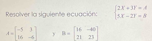 Resolver la siguiente ecuación: beginarrayl 2X+3Y=A 5X-2Y=Bendarray.
A=beginbmatrix -5&3 16&-6endbmatrix y B=beginbmatrix 16&-40 21&23endbmatrix