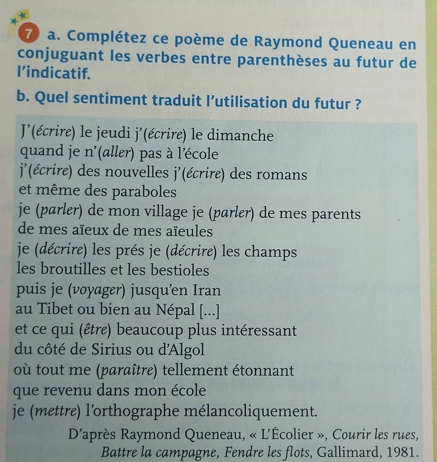 Complétez ce poème de Raymond Queneau en
conjuguant les verbes entre parenthèses au futur de
I’indicatif.
b. Quel sentiment traduit l’utilisation du futur ?
J(écrire) le jeudi j'(écrire) le dimanche
quand je n'(aller) pas à l'école
j'(écrire) des nouvelles j'(écrire) des romans
et même des paraboles
je (parler) de mon village je (parlɛr) de mes parents
de mes aïeux de mes aïeules
je (décrire) les prés je (décrire) les champs
les broutilles et les bestioles
puis je (voyager) jusqu'en Iran
au Tibet ou bien au Népal [...]
et ce qui (être) beaucoup plus intéressant
du côté de Sirius ou d'Algol
où tout me (paraître) tellement étonnant
que revenu dans mon école
je (mettre) l’orthographe mélancoliquement.
D'après Raymond Queneau, « L'Écolier », Courir les rues,
Battre la campagne, Fendre les flots, Gallimard, 1981.