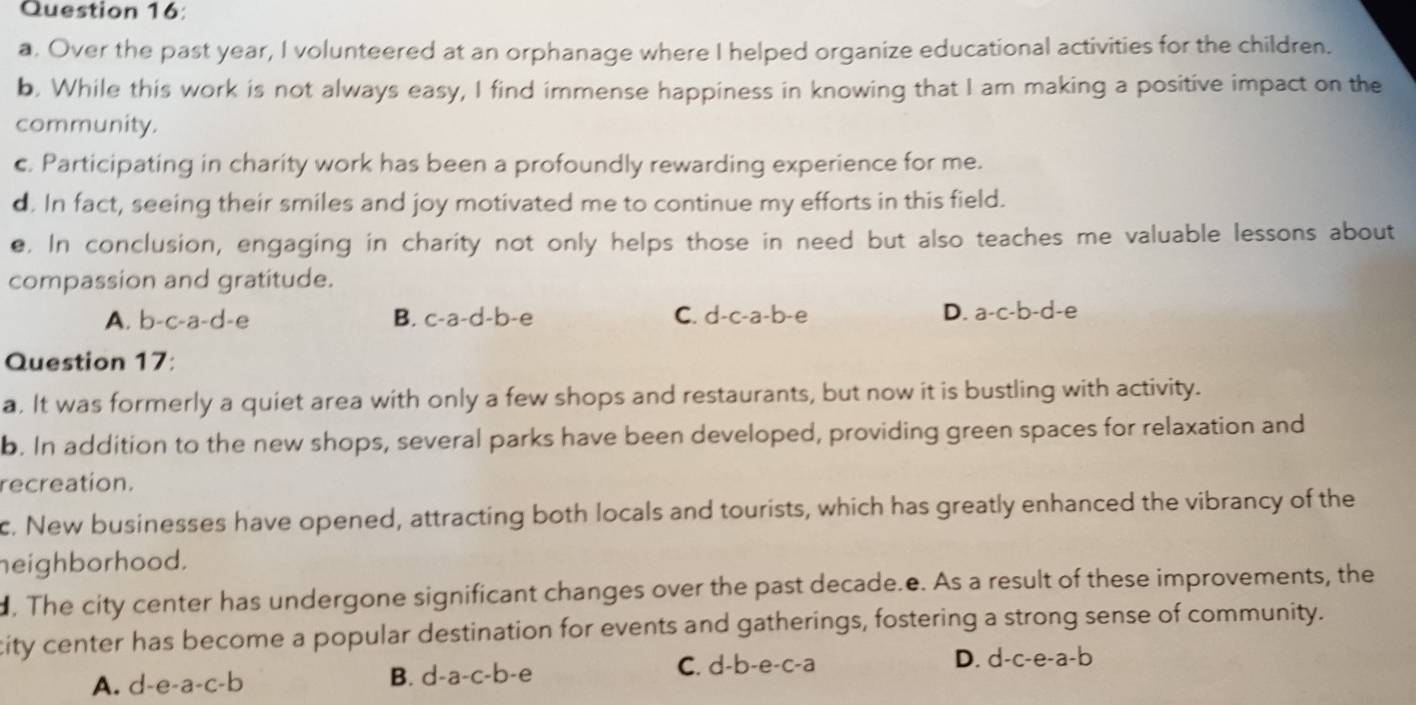 Over the past year, I volunteered at an orphanage where I helped organize educational activities for the children.
b. While this work is not always easy, I find immense happiness in knowing that I am making a positive impact on the
community.
c. Participating in charity work has been a profoundly rewarding experience for me.
d. In fact, seeing their smiles and joy motivated me to continue my efforts in this field.
e. In conclusion, engaging in charity not only helps those in need but also teaches me valuable lessons about
compassion and gratitude.
A. b-c-a-d-e B. c-a-d-b-e C. d-c-a-b-e D. a-c-b-d-e
Question 17:
a. It was formerly a quiet area with only a few shops and restaurants, but now it is bustling with activity.
b. In addition to the new shops, several parks have been developed, providing green spaces for relaxation and
recreation.
c. New businesses have opened, attracting both locals and tourists, which has greatly enhanced the vibrancy of the
eighborhood.
. The city center has undergone significant changes over the past decade.e. As a result of these improvements, the
city center has become a popular destination for events and gatherings, fostering a strong sense of community.
A. d-e-a-c-b B. d-a-c-b-e C. d-b-e-c-a D. d-c-e-a-b