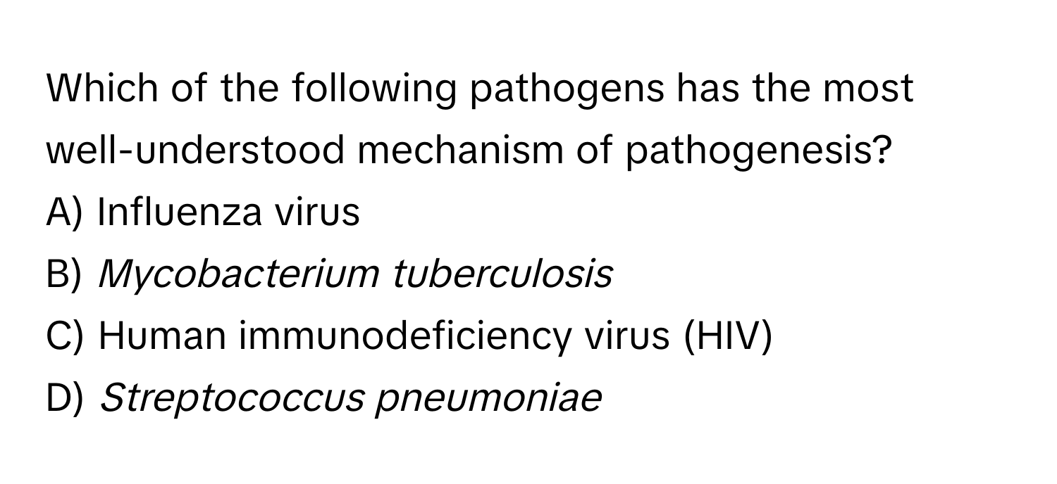 Which of the following pathogens has the most well-understood mechanism of pathogenesis?
A) Influenza virus
B) *Mycobacterium tuberculosis*
C) Human immunodeficiency virus (HIV)
D) *Streptococcus pneumoniae*