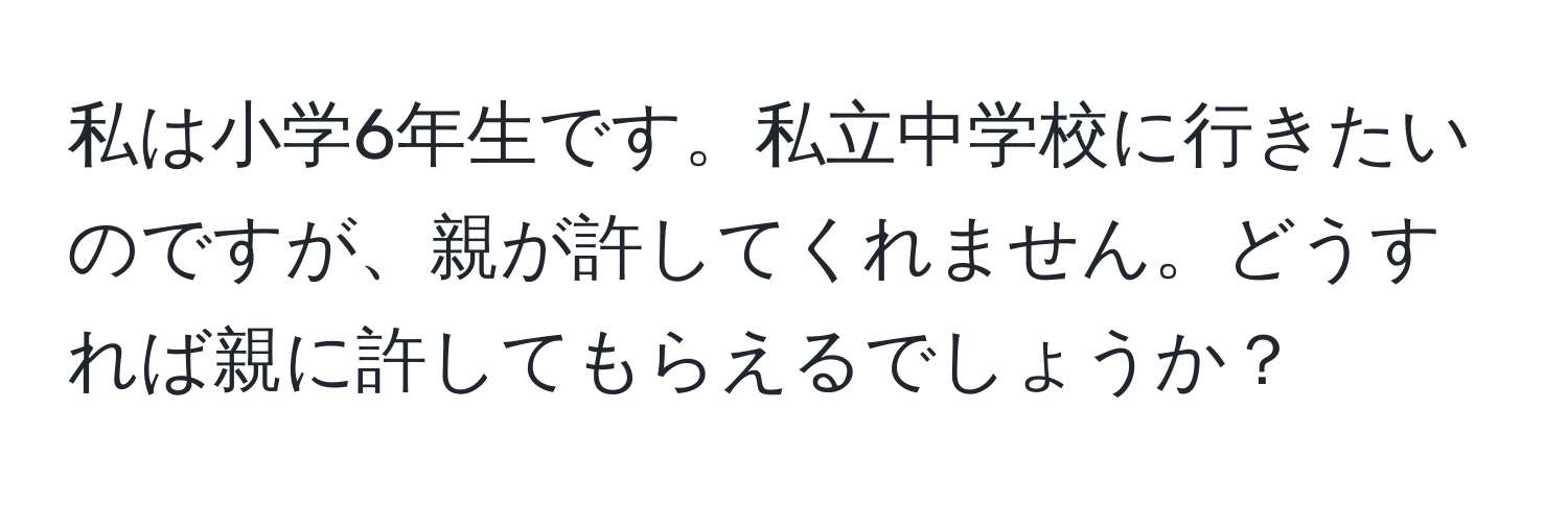 私は小学6年生です。私立中学校に行きたいのですが、親が許してくれません。どうすれば親に許してもらえるでしょうか？