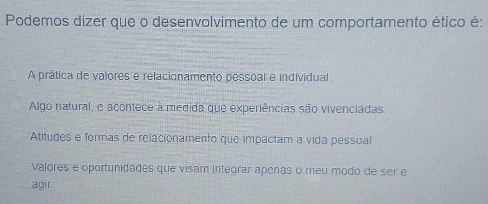 Podemos dizer que o desenvolvimento de um comportamento ético é:
A prática de valores e relacionamento pessoal e individual.
Algo natural, e acontece à medida que experiências são vivenciadas.
Atitudes e formas de relacionamento que impactam a vida pessoal.
Valores e oportunidades que visam integrar apenas o meu modo de ser e
agir.