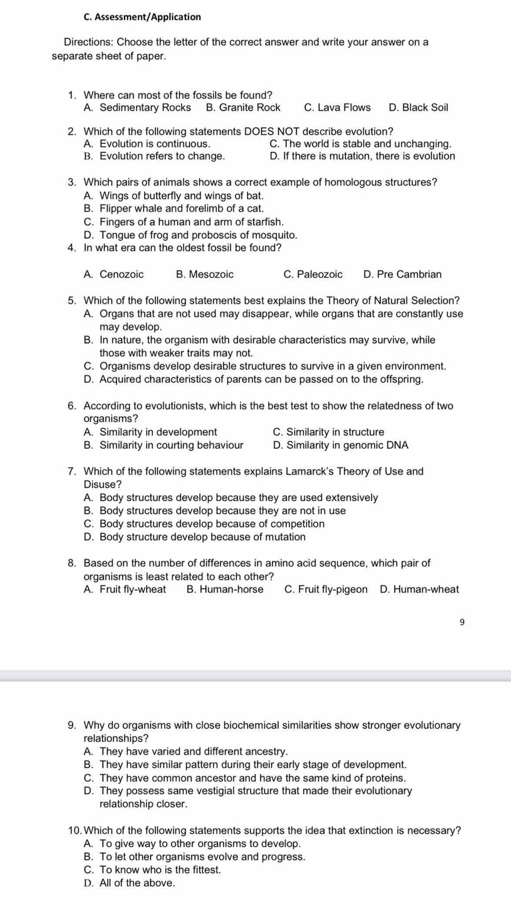 Assessment/Application
Directions: Choose the letter of the correct answer and write your answer on a
separate sheet of paper.
1. Where can most of the fossils be found?
A. Sedimentary Rocks B. Granite Rock C. Lava Flows D. Black Soil
2. Which of the following statements DOES NOT describe evolution?
A. Evolution is continuous. C. The world is stable and unchanging.
B. Evolution refers to change. D. If there is mutation, there is evolution
3. Which pairs of animals shows a correct example of homologous structures?
A. Wings of butterfly and wings of bat.
B. Flipper whale and forelimb of a cat.
C. Fingers of a human and arm of starfish.
D. Tongue of frog and proboscis of mosquito.
4. In what era can the oldest fossil be found?
A. Cenozoic B. Mesozoic C. Paleozoic D. Pre Cambrian
5. Which of the following statements best explains the Theory of Natural Selection?
A. Organs that are not used may disappear, while organs that are constantly use
may develop.
B. In nature, the organism with desirable characteristics may survive, while
those with weaker traits may not.
C. Organisms develop desirable structures to survive in a given environment.
D. Acquired characteristics of parents can be passed on to the offspring.
6. According to evolutionists, which is the best test to show the relatedness of two
organisms?
A. Similarity in development C. Similarity in structure
B. Similarity in courting behaviour D. Similarity in genomic DNA
7. Which of the following statements explains Lamarck's Theory of Use and
Disuse?
A. Body structures develop because they are used extensively
B. Body structures develop because they are not in use
C. Body structures develop because of competition
D. Body structure develop because of mutation
8. Based on the number of differences in amino acid sequence, which pair of
organisms is least related to each other?
A. Fruit fly-wheat B. Human-horse C. Fruit fly-pigeon D. Human-wheat
9
9. Why do organisms with close biochemical similarities show stronger evolutionary
relationships?
A. They have varied and different ancestry.
B. They have similar pattern during their early stage of development.
C. They have common ancestor and have the same kind of proteins.
D. They possess same vestigial structure that made their evolutionary
relationship closer.
10.Which of the following statements supports the idea that extinction is necessary?
A. To give way to other organisms to develop.
B. To let other organisms evolve and progress.
C. To know who is the fittest.
D. All of the above.