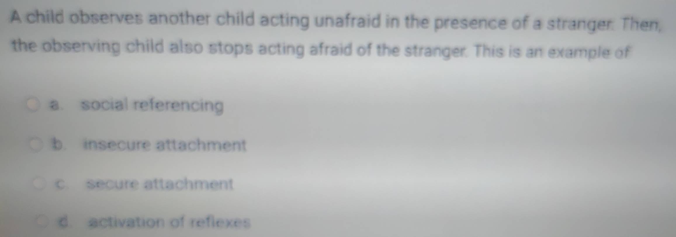 A child observes another child acting unafraid in the presence of a stranger. Then,
the observing child also stops acting afraid of the stranger. This is an example of
a. social referencing
b. insecure attachment
c. secure attachment
d. activation of reflexes