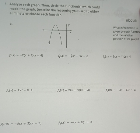 Analyze each graph. Then, circle the function(s) which could
model the graph. Describe the reasoning you used to either
eliminate or choose each functlon.
about:
a.
What information is
given by each functio
and the relative
position of its graph?
f_1(x)=-2(x+1)(x+4) f_2(x)=- 1/3 x^2-3x-6 f_3(x)=2(x+1)(x+4)
f_4(x)=2x^2-8.9 f_3(x)=2(x-1)(x-4) f_6(x)=-(x-6)^2+3
f_7(x)=-3(x+2)(x-3) f_8(x)=-(x+6)^2+3