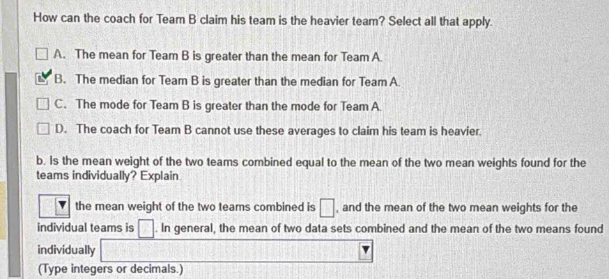 How can the coach for Team B claim his team is the heavier team? Select all that apply.
A. The mean for Team B is greater than the mean for Team A.
B. The median for Team B is greater than the median for Team A.
C. The mode for Team B is greater than the mode for Team A.
D. The coach for Team B cannot use these averages to claim his team is heavier.
b. Is the mean weight of the two teams combined equal to the mean of the two mean weights found for the
teams individually? Explain
the mean weight of the two teams combined is □ , and the mean of the two mean weights for the
individual teams is □. In general, the mean of two data sets combined and the mean of the two means found
individually
(Type integers or decimals.)