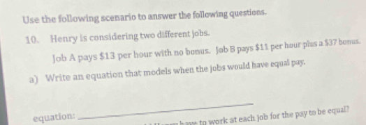 Use the following scenario to answer the following questions. 
10. Henry is considering two different jobs. 
Job A pays $13 per hour with no bonus. Job B pays $11 per hour phas a $37 bonus. 
a) Write an equation that models when the jobs would have equal pay. 
equation: 
_ 
have to work at each job for the pay to be equal?