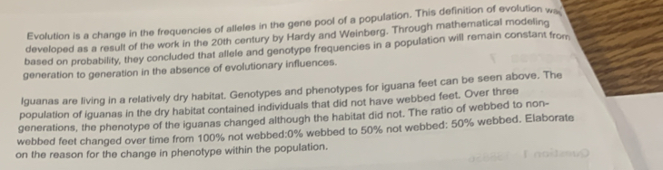 Evolution is a change in the frequencies of alleles in the gene pool of a population. This definition of evolution w 
developed as a result of the work in the 20th century by Hardy and Weinberg. Through mathematical modeling 
based on probability, they concluded that allele and genotype frequencies in a population will remain constant from 
generation to generation in the absence of evolutionary influences. 
Iguanas are living in a relatively dry habitat. Genotypes and phenotypes for iguana feet can be seen above. The 
population of iguanas in the dry habitat contained individuals that did not have webbed feet. Over three 
generations, the phenotype of the iguanas changed although the habitat did not. The ratio of webbed to non- 
webbed feet changed over time from 100% not webbed: 0% webbed to 50% not webbed: 50% webbed. Elaborate 
on the reason for the change in phenotype within the population.