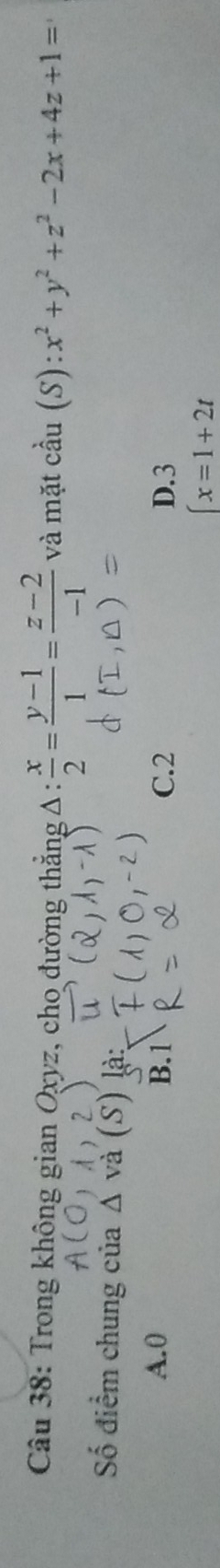 Trong không gian Oxyz, cho đường thẳng Δ :  x/2 = (y-1)/1 = (z-2)/-1  và mặt cầu (S) ):x^2+y^2+z^2-2x+4z+1=
Số điểm chung của △ v là:
A. 0 B. 1 C. 2 D. 3
x=1+2t