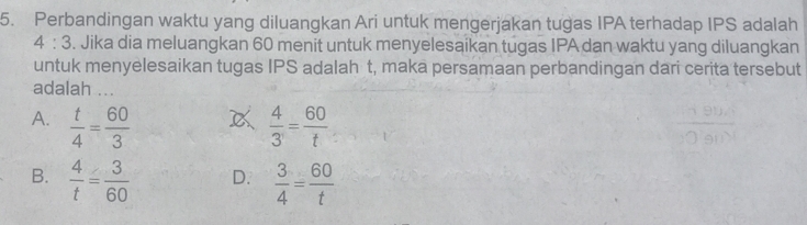 Perbandingan waktu yang diluangkan Ari untuk mengerjakan tugas IPA terhadap IPS adalah
4:3. Jika dia meluangkan 60 menit untuk menyelesaikan tugas IPA dan waktu yang diluangkan
untuk menyelesaikan tugas IPS adalah t, maka persamaan perbandingan dari cerita tersebut
adalah ...

A.  t/4 = 60/3   4/3 = 60/t 
B.  4/t = 3/60  D.  3/4 = 60/t 