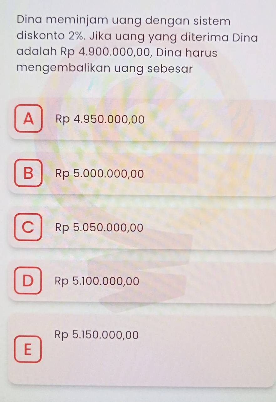 Dina meminjam uang dengan sistem
diskonto 2%. Jika uang yang diterima Dina
adalah Rp 4.900.000,00, Dina harus
mengembalikan uang sebesar
A Rp 4.950.000,00
B Rp 5.000.000,00
C Rp 5.050.000,00
D Rp 5.100.000,00
Rp 5.150.000,00
E