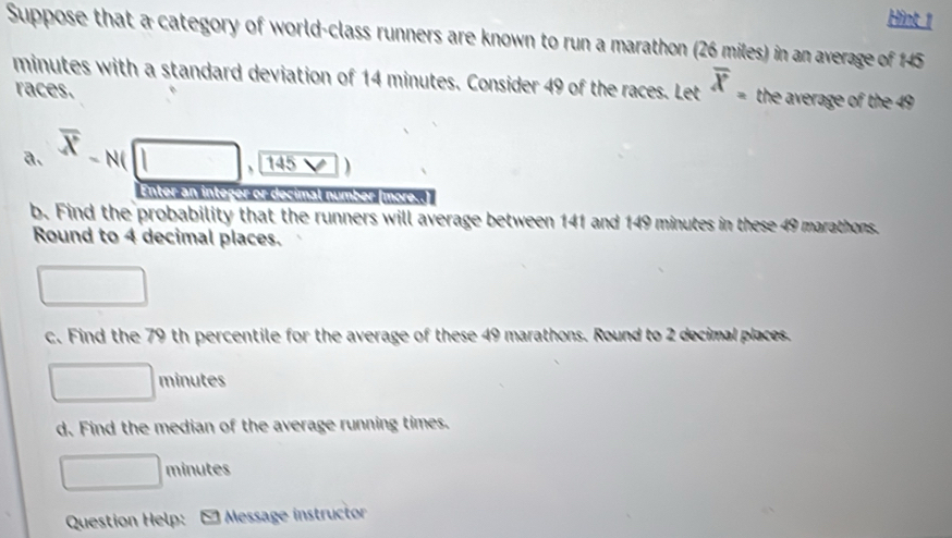 Hint 1 
Suppose that a category of world-class runners are known to run a marathon (26 miles) in an average of 145
minutes with a standard deviation of 14 minutes. Consider 49 of the races. Let overline X_= the average of the 49
races. 
a. overline X-N(□ ,145
Enter an integer or decimal numbe 
b. Find the probability that the runners will average between 141 and 149 minutes in these 49 marathons. 
Round to 4 decimal places. 
□ 
c. Find the 79 th percentile for the average of these 49 marathons. Round to 2 decimal places.
□ minutes
d. Find the median of the average running times.
□ minutes
Question Help: * Message instructor