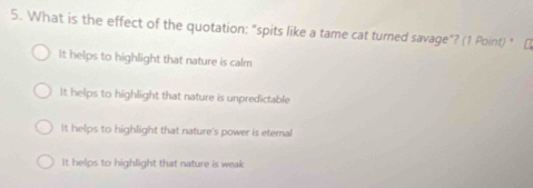 What is the effect of the quotation: "spits like a tame cat turned savage"? (1 Point) " [
It helps to highlight that nature is calm
It helps to highlight that nature is unpredictable
It helps to highlight that nature's power is eternal
It helps to highlight that nature is weak